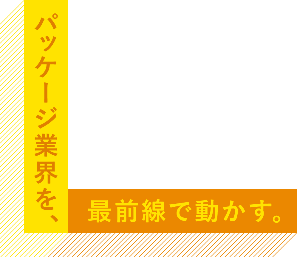 パッケージ業界を、最前線で動かす。